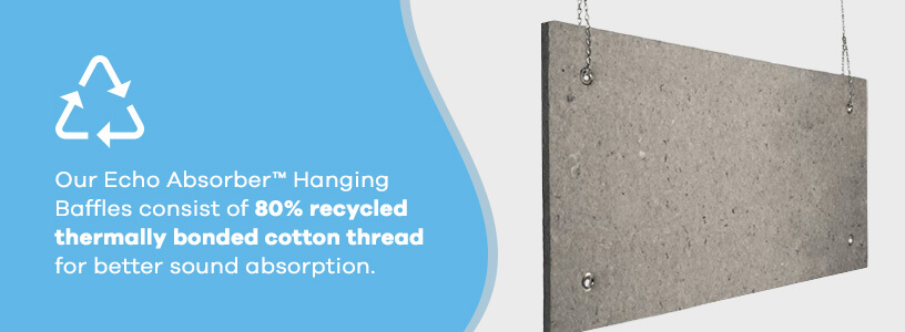 Our Echo Absorber™ Hanging Baffles consist of 80% recycled thermally bonded cotton fibers for better sound absorption.